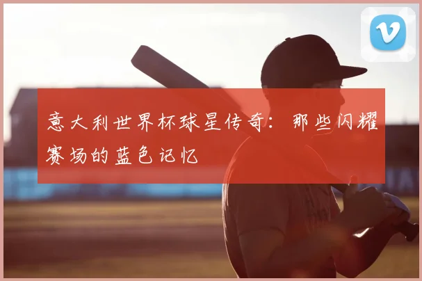 意大利世界杯球星传奇：那些闪耀赛场的蓝色记忆