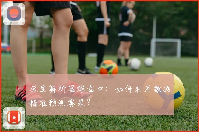 深度解析篮球盘口：如何利用数据精准预测赛果？