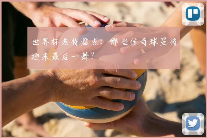 世界杯老将盘点：哪些传奇球星将迎来最后一舞？