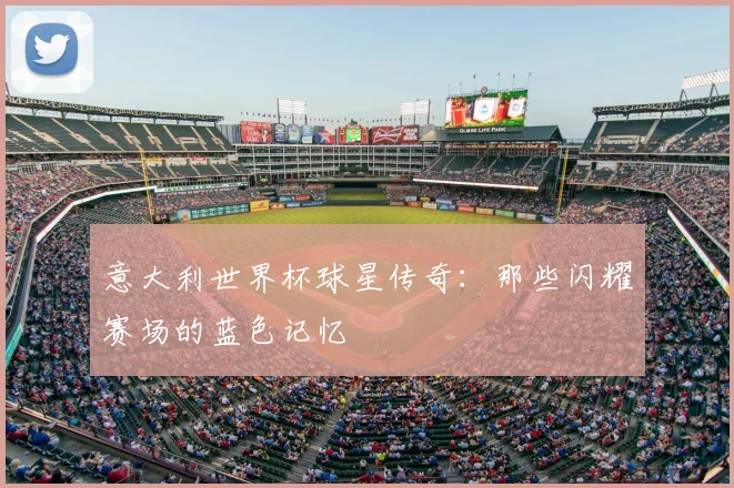 意大利世界杯球星传奇：那些闪耀赛场的蓝色记忆