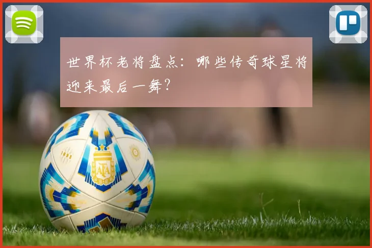 世界杯老将盘点：哪些传奇球星将迎来最后一舞？