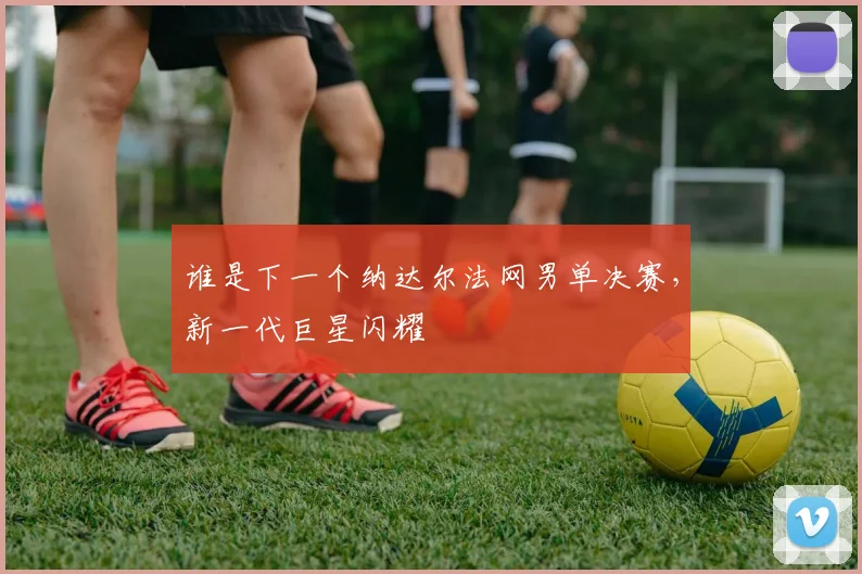 谁是下一个纳达尔法网男单决赛，新一代巨星闪耀